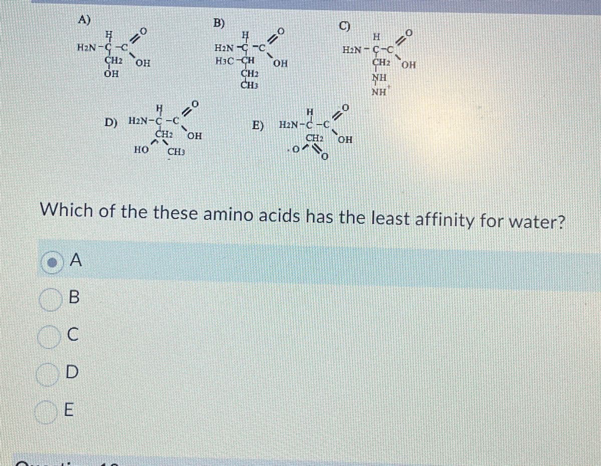 A)
H
H₂N-C-C
CH2 OH
OH
A
B
E
с
D
=0
H
D) H2N-C-C
HO
CH₂ OH
AN
CH3
B)
4
H₂NC
H₂C-CH OH
CH2
CH³
H
E) H₂N-C-C
CH₂
C)
H
H₂N-C-C
Which of the these amino acids has the least affinity for water?
OH
CH₂ OH
NH
NH