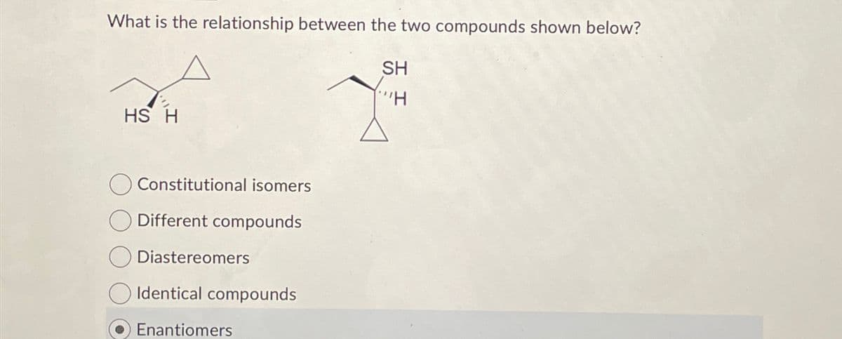 What is the relationship between the two compounds shown below?
SH
"H
HS H
Constitutional isomers
Different compounds
Diastereomers
Identical compounds
Enantiomers