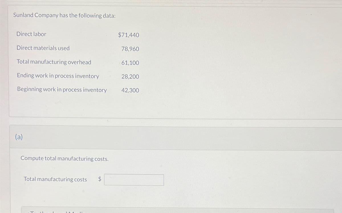 Sunland Company has the following data:
Direct labor
Direct materials used
Total manufacturing overhead
Ending work in process inventory
Beginning work in process inventory
(a)
Compute total manufacturing costs.
Total manufacturing costs
$71,440
78,960
61,100
28,200
42,300