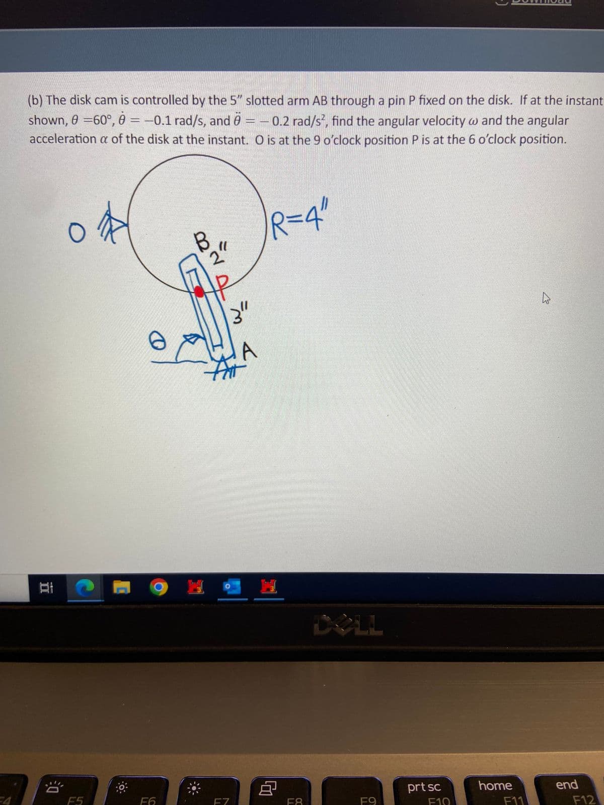 (b) The disk cam is controlled by the 5" slotted arm AB through a pin P fixed on the disk. If at the instant
shown, 0 = 60°, 0 = -0.1 rad/s, and 6 = -0.2 rad/s², find the angular velocity w and the angular
acceleration a of the disk at the instant. O is at the 9 o'clock position P is at the 6 o'clock position.
II
발
20
O
C
F5
F6
B
3"
A
F7
R=4"
8
F8
F9
prt sc
F10
home
F11
end
F12