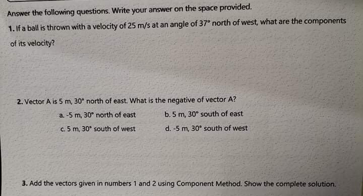 Answer the following questions. Write your answer on the space provided.
1. If a ball is thrown with a velocity of 25 m/s at an angle of 37° north of west, what are the components
of its velocity?
2. Vector A is 5 m, 30° north of east. What is the negative of vector A?
a. -5 m, 30° north of east
b. 5 m, 30° south of east
c. 5 m, 30° south of west
d. -5 m, 30° south of west
3. Add the vectors given in numbers 1 and 2 using Component Method. Show the complete solution.
