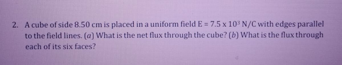 2. A cube of side 8.50 cm is placed in a uniform field E = 7.5 x 10' N/C with edges parallel
to the field lines. (a) What is the net flux through the cube? (b) What is the flux through
each of its six faces?
