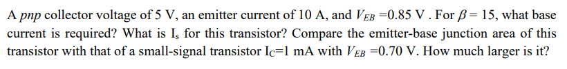 A pnp collector voltage of 5 V, an emitter current of 10 A, and VEB =0.85 V . For ß= 15, what base
current is required? What is Is for this transistor? Compare the emitter-base junction area of this
transistor with that of a small-signal transistor Ic=1 mA with VEB 0.70 V. How much larger is it?