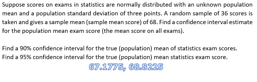 Suppose scores on exams in statistics are normally distributed with an unknown population
mean and a population standard deviation of three points. A random sample of 36 scores is
taken and gives a sample mean (sample mean score) of 68. Find a confidence interval estimate
for the population mean exam score (the mean score on all exams).
Find a 90% confidence interval for the true (population) mean of statistics exam scores.
Find a 95% confidence interval for the true (population) mean statistics exam score.
67.1775, 68.8225