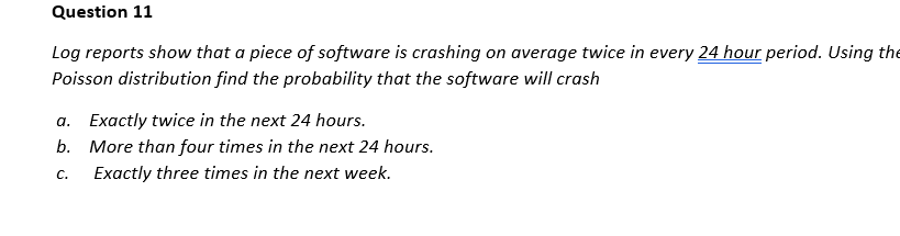 Question 11
Log reports show that a piece of software is crashing on average twice in every 24 hour period. Using the
Poisson distribution find the probability that the software will crash
a. Exactly twice in the next 24 hours.
b. More than four times in the next 24 hours.
C.
Exactly three times in the next week.