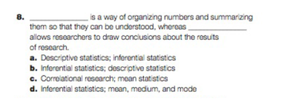 8.
is a way of organizing numbers and summarizing
them so that they can be understood, whereas
allows researchers to draw conclusions about the results
of research.
a. Descriptive statistics; inferential statistics
b. Inferential statistics; descriptive statistics
c. Correlational research; mean statistics
d. Inferential statistics; mean, medium, and mode