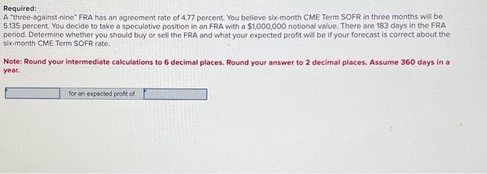Required:
A "three-against-nine" FRA has an agreement rate of 4.77 percent. You believe six-month CME Term SOFR in three months will be
5.135 percent. You decide to take a speculative position in an FRA with a $1,000,000 notional value. There are 183 days in the FRA
period. Determine whether you should buy or sell the FRA and what your expected profit will be if your forecast is correct about the
six-month CME Term SOFR rate.
Note: Round your intermediate calculations to 6 decimal places. Round your answer to 2 decimal places. Assume 360 days in a
year.
for an expected profit of