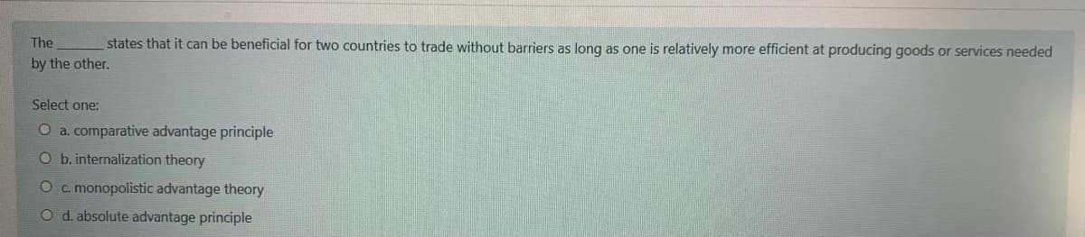 The
states that it can be beneficial for two countries to trade without barriers as long as one is relatively more efficient at producing goods or services needed
by the other.
Select one:
O a. comparative advantage principle
O b. internalization theory
O c. monopolistic advantage theory
O d. absolute advantage principle
