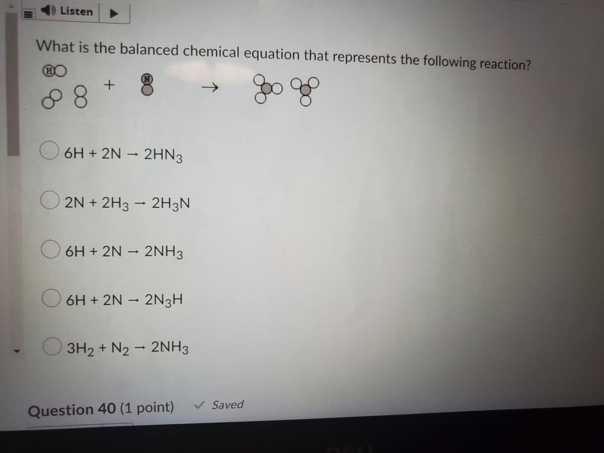 Listen
What is the balanced chemical equation that represents the following reaction?
80
goo go
6H + 2N – 2HN3
->
O 2N + 2H3 - 2H3N
O 6H + 2N
· 2NH3
→
->
6H + 2N – 2N3H
3H2 + N2 - 2NH3
V Saved
Question 40 (1 point)
