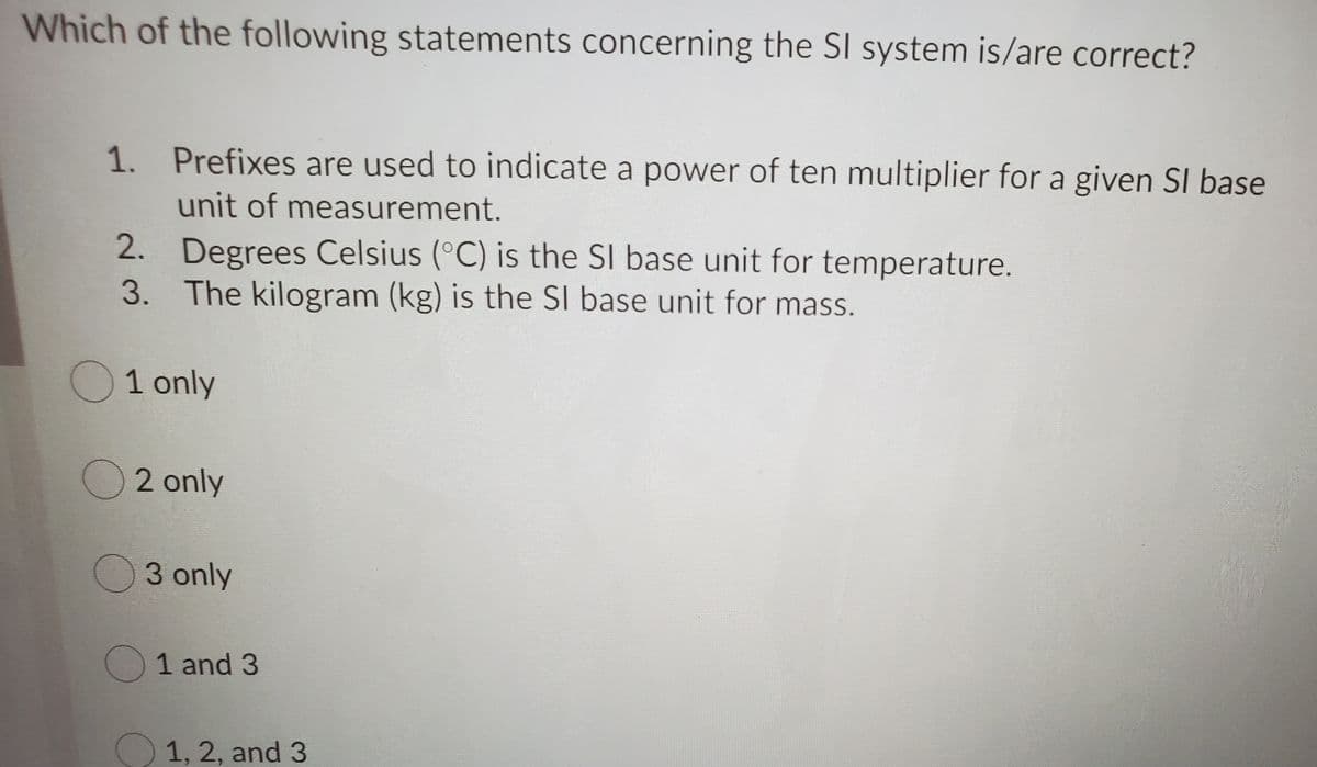 Which of the following statements concerning the SI system is/are correct?
1. Prefixes are used to indicate a power of ten multiplier for a given SI base
unit of measurement.
2. Degrees Celsius (°C) is the SI base unit for temperature.
3. The kilogram (kg) is the SI base unit for mass.
1 only
2 only
O3 only
O1 and 3
1, 2, and 3
