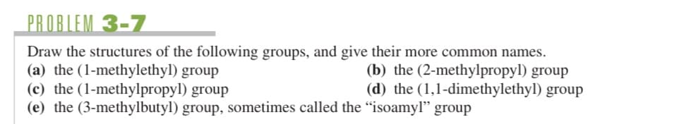 PROBLEM 3-7
Draw the structures of the following groups, and give their more common names.
(a) the (1-methylethyl) group
(b) the (2-methylpropyl) group
(c) the (1-methylpropyl) group
(d) the (1,1-dimethylethyl) group
(e) the (3-methylbutyl) group, sometimes called the "isoamyl" group