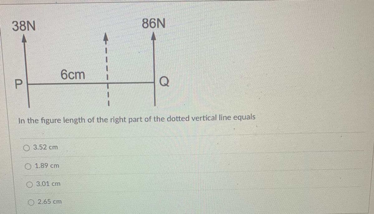 38N
86N
6cm
P.
Q
In the figure length of the right part of the dotted vertical line equals
O 3.52 cm
O 1.89 cm
O 3.01 cm
O 2.65 cm
