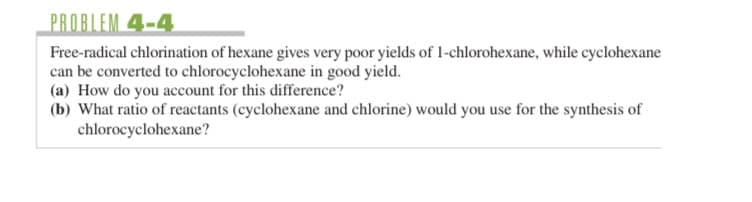 PROBLEM 4-4
Free-radical chlorination of hexane gives very poor yields of 1-chlorohexane, while cyclohexane
can be converted to chlorocyclohexane in good yield.
(a) How do you account for this difference?
(b) What ratio of reactants (cyclohexane and chlorine) would you use for the synthesis of
chlorocyclohexane?