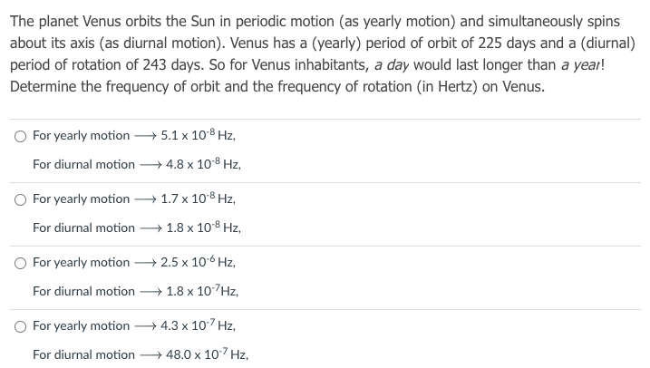 The planet Venus orbits the Sun in periodic motion (as yearly motion) and simultaneously spins
about its axis (as diurnal motion). Venus has a (yearly) period of orbit of 225 days and a (diurnal)
period of rotation of 243 days. So for Venus inhabitants, a day would last longer than a year!
Determine the frequency of orbit and the frequency of rotation (in Hertz) on Venus.
O For yearly motion 5.1 x 108 Hz,
For diurnal motion
— 4.8 х 108 Hz,
O For yearly motion
+ 1.7 x 108 Hz,
For diurnal motion 1.8 x 10-8 Hz,
O For yearly motion → 2.5 x 106 Hz,
For diurnal motion
+ 1.8 х 107Hz,
O For yearly motion
→ 4.3 x 107 Hz,
For diurnal motion
→ 48.0 x 10-7 Hz,
