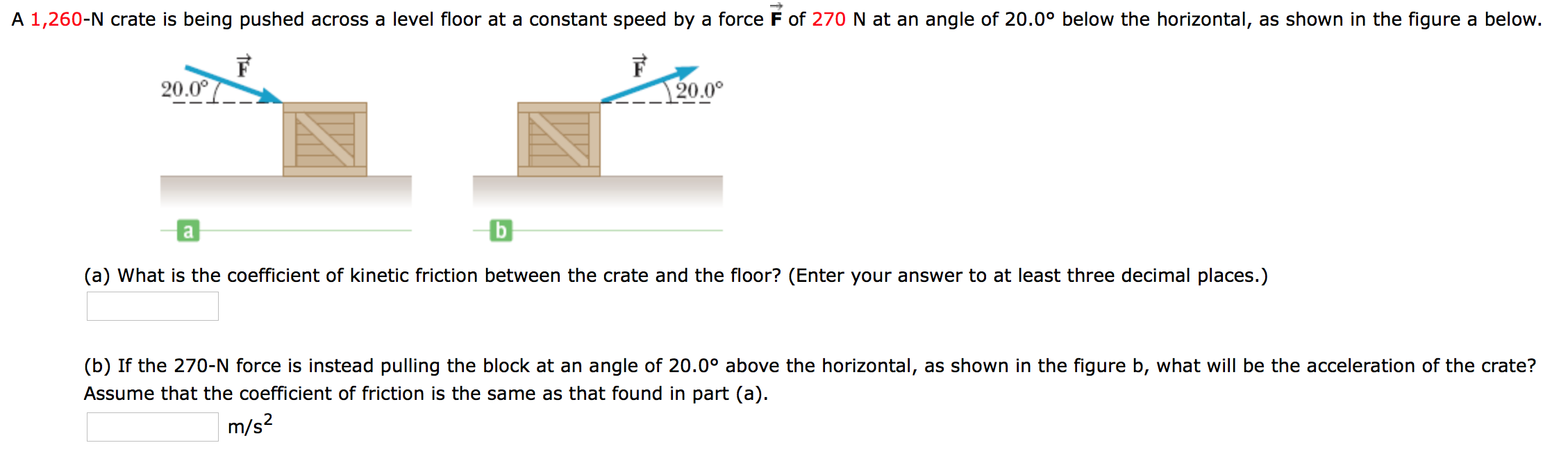 A 1,260-N crate is being pushed across a level floor at a constant speed by a force F of 270 N at an angle of 20.0° below the horizontal, as shown in the figure a below.
20.00
20.0°
b
a
(a) What is the coefficient of kinetic friction between the crate and the floor? (Enter your answer to at least three decimal places.)
(b) If the 270-N force is instead pulling the block at an angle of 20.0° above the horizontal, as shown in the figure b, what will be the acceleration of the crate?
Assume that the coefficient of friction is the same as that found in part (a)
m/s2
