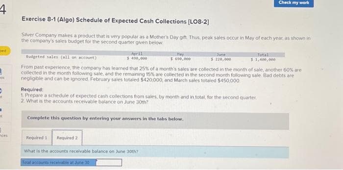 Exercise 8-1 (Algo) Schedule of Expected Cash Collections [LO8-2]
Silver Company makes a product that is very popular as a Mother's Day gift. Thus, peak sales occur in May of each year, as shown
in the company's sales budget for the second quarter given below:
Required 1 Required 2
Budgeted sales (all on account)
From past experience, the company has learned that 25% of a month's sales are collected in the month of sale, another 60% are
collected in the month following sale, and the remaining 15% are collected in the second month following sale. Bad debts are
negligible and can be ignored. February sales totaled $420,000, and March sales totaled $450,000.
Complete this question by entering your answers in the tabs below.
April
$ 490,000
Required:
1. Prepare a schedule of expected cash collections from sales, by month and in total, for the second quarter.
2. What is the accounts receivable balance on June 30th?
February sales
March sales
April sales
May sales
June sales
Total cash collections
Prepare a schedule of expected cash collections from sales, by month and in total, for the second quarter.
Schedule of Expected Cash Collections
April
May
S
Hay
$ 690,000
0 $
0 $
June
$
June
$ 220,000
0 S
Total
Total
$ 1,400,000
0
0
0
0
0
0