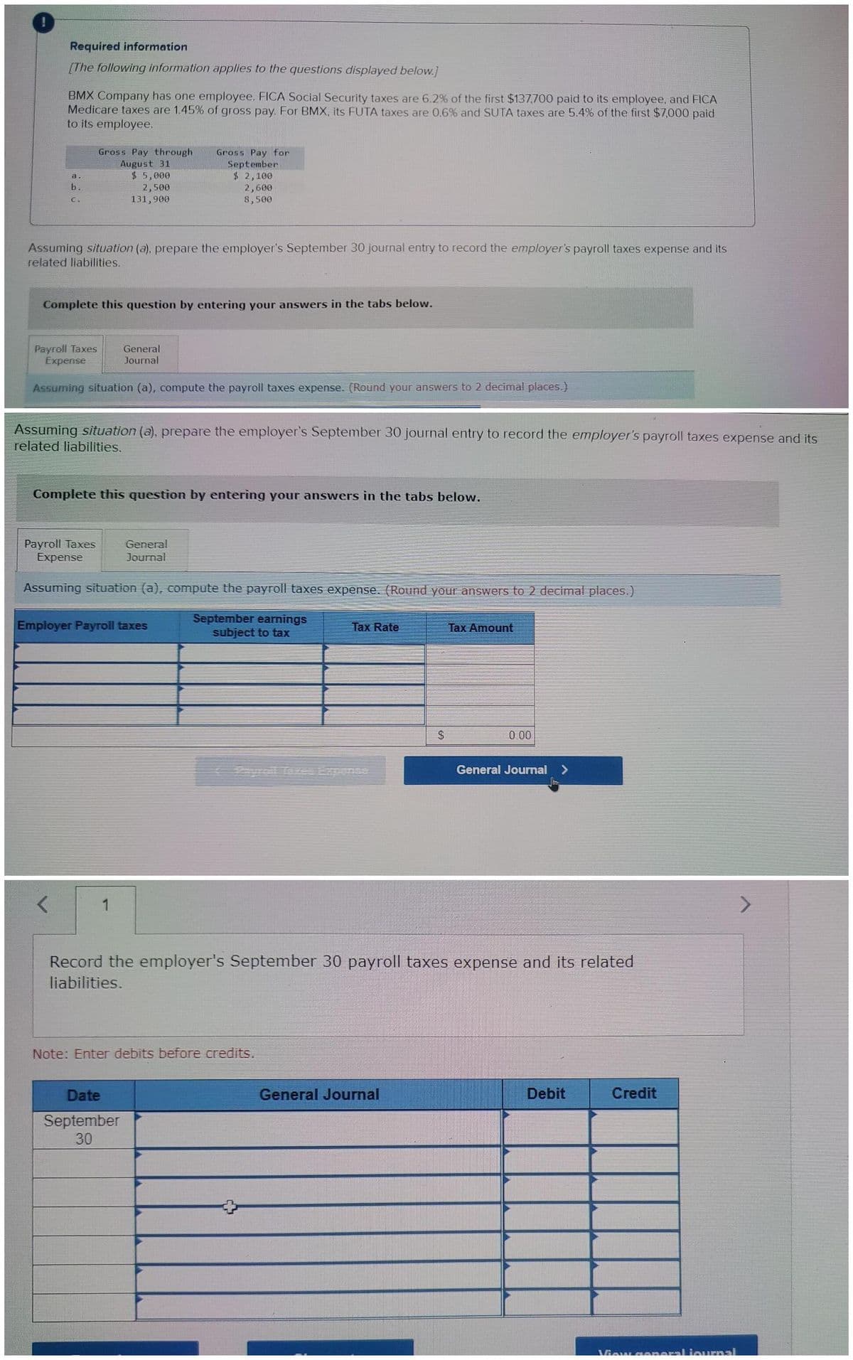 Required information
[The following information applies to the questions displayed below.]
BMX Company has one employee. FICA Social Security taxes are 6.2% of the first $137,700 paid to its employee, and FICA
Medicare taxes are 1.45% of gross pay. For BMX, its FUTA taxes are 0.6% and SUTA taxes are 5.4% of the first $7,000 paid
to its employee.
a.
b.
C.
Gross Pay through
August 31
Assuming situation (a), prepare the employer's September 30 journal entry to record the employer's payroll taxes expense and its
related liabilities.
$5,000
2,500
131,900
Complete this question by entering your answers in the tabs below.
Payroll Taxes
Expense
Assuming situation (a), compute the payroll taxes expense. (Round your answers to 2 decimal places.)
Payroll Taxes
Expense
Assuming situation (a), prepare the employer's September 30 journal entry to record the employer's payroll taxes expense and its
related liabilities.
Gross Pay for
September
$ 2,100
2,600
8,500
General
Journal
Complete this question by entering your answers in the tabs below.
1
General
Journal
Assuming situation (a), compute the payroll taxes expense. (Round your answers to 2 decimal places.)
September earnings
subject to tax
Employer Payroll taxes
Date
September
30
Note: Enter debits before credits.
Tax Rate
expense
$
Record the employer's September 30 payroll taxes expense and its related
liabilities.
General Journal
Tax Amount
General Journal >
Debit
Credit