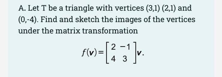 A. Let T be a triangle with vertices (3,1) (2,1) and
(0,-4). Find and sketch the images of the vertices
under the matrix transformation
f(v) = [
2
3¹]v.
-
4 3