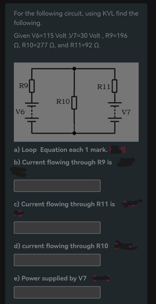For the following circuit, using KVL find the
following.
Given V6=115 Volt ,V7-30 Volt, R9=196
Q, R10=2770, and R11-92 Q.
R9
V6
R10
R11
a) Loop Equation each 1 mark.
b) Current flowing through R9 is
c) Current flowing through R11 is
d) current flowing through R10
e) Power supplied by V7
V7