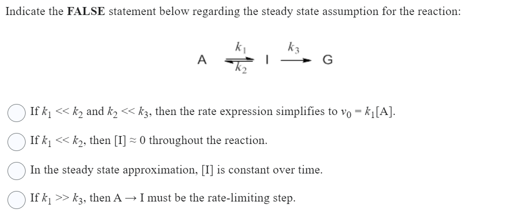 Indicate the FALSE statement below regarding the steady state assumption for the reaction:
A
k₂
kz
· If k₁ << k2 and k₂ << k3, then the rate expression simplifies to vo = k₁[A].
If k₁ << k₂, then [I] ≈ 0 throughout the reaction.
In the steady state approximation, [I] is constant over time.
If k₁ >> k3, then A → I must be the rate-limiting step.