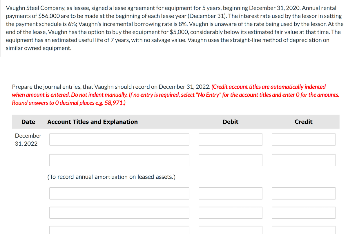 Vaughn Steel Company, as lessee, signed a lease agreement for equipment for 5 years, beginning December 31, 2020. Annual rental
payments of $56,000 are to be made at the beginning of each lease year (December 31). The interest rate used by the lessor in setting
the payment schedule is 6%; Vaughn's incremental borrowing rate is 8%. Vaughn is unaware of the rate being used by the lessor. At the
end of the lease, Vaughn has the option to buy the equipment for $5,000, considerably below its estimated fair value at that time. The
equipment has an estimated useful life of 7 years, with no salvage value. Vaughn uses the straight-line method of depreciation on
similar owned equipment.
Prepare the journal entries, that Vaughn should record on December 31, 2022. (Credit account titles are automatically indented
when amount is entered. Do not indent manually. If no entry is required, select "No Entry" for the account titles and enter O for the amounts.
Round answers to O decimal places e.g. 58,971.)
Date Account Titles and Explanation
December
31, 2022
(To record annual amortization on leased assets.)
Debit
Credit