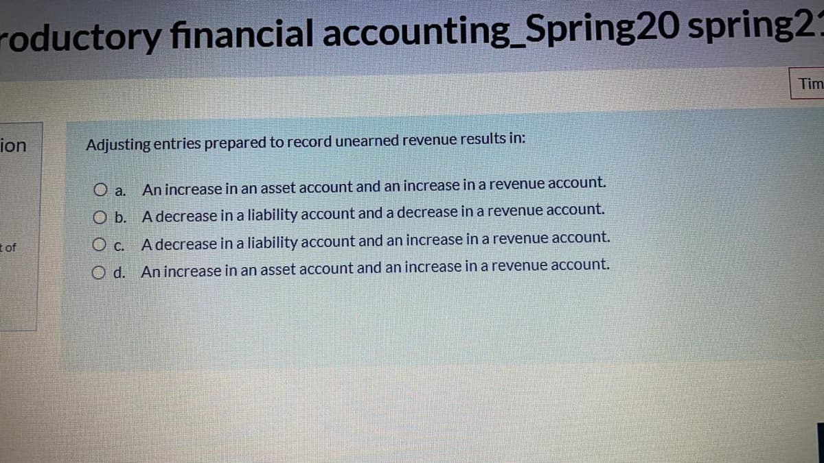 roductory financial accounting_Spring20 spring25
Tim
ion
Adjusting entries prepared to record unearned revenue results in:
O a. Anincrease in an asset account and an increase in a revenue account.
O b. A decrease in a liability account and a decrease in a revenue account.
t of
O c. A decrease in a liability account and an increase in a revenue account.
O d. Anincrease in an asset account and an increase in a revenue account.
