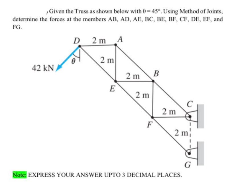 , Given the Truss as shown below with 0=45°. Using Method of Joints,
determine the forces at the members AB, AD, AE, BC, BE, BF, CF, DE, EF, and
FG.
42 kN
D
0
2 m A
2 m
E
2m
2 m
B
F
2m
2 m
Note: EXPRESS YOUR ANSWER UPTO 3 DECIMAL PLACES.
G