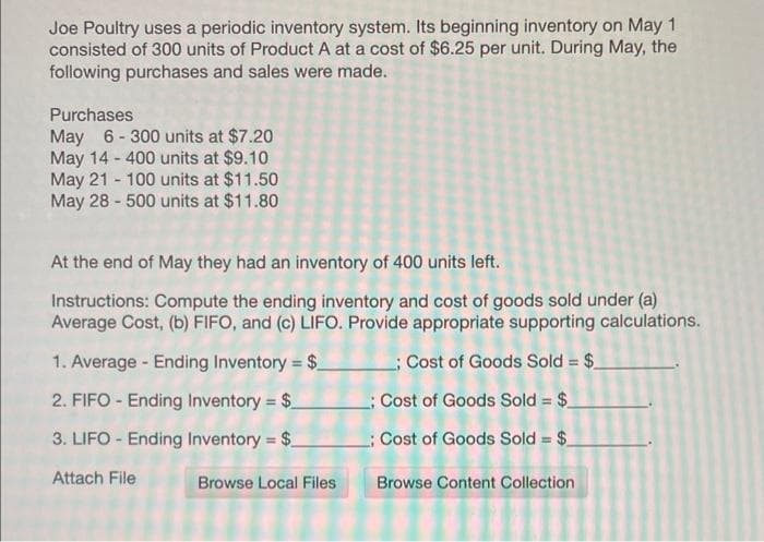 Joe Poultry uses a periodic inventory system. Its beginning inventory on May 1
consisted of 300 units of Product A at a cost of $6.25 per unit. During May, the
following purchases and sales were made.
Purchases
May 6-300 units at $7.20
May 14 - 400 units at $9.10
May 21 100 units at $11.50
May 28-500 units at $11.80
At the end of May they had an inventory of 400 units left.
Instructions: Compute the ending inventory and cost of goods sold under (a)
Average Cost, (b) FIFO, and (c) LIFO. Provide appropriate supporting calculations.
1. Average - Ending Inventory = $____; Cost of Goods Sold = $_
2. FIFO - Ending Inventory = $_
; Cost of Goods Sold = $_
3. LIFO - Ending Inventory = $_
Cost of Goods Sold = $_
Attach File
Browse Local Files
Browse Content Collection