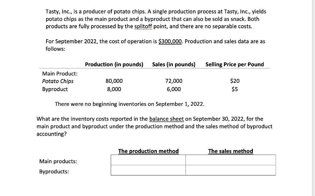 Tasty, Inc., is a producer of potato chips. A single production process at Tasty, Inc., yields
potato chips as the main product and a byproduct that can also be sold as snack. Both
products are fully processed by the splitoff point, and there are no separable costs.
For September 2022, the cost of operation is $300,000. Production and sales data are as
follows:
Main Product:
Potato Chips
Byproduct
Production (in pounds) Sales (in pounds)
Main products:
Byproducts:
80,000
8,000
72,000
6,000
Selling Price per Pound
There were no beginning inventories on September 1, 2022.
What are the inventory costs reported in the balance sheet on September 30, 2022, for the
main product and byproduct under the production method and the sales method of byproduct
accounting?
The production method
$20
$5
The sales method