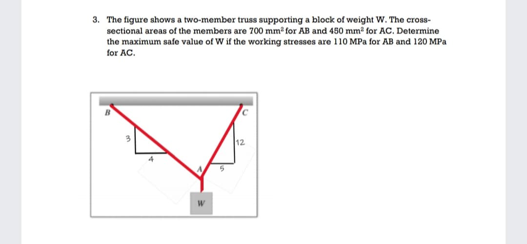 3. The figure shows a two-member truss supporting a block of weight W. The cross-
sectional areas of the members are 700 mm² for AB and 450 mm² for AC. Determine
the maximum safe value of W if the working stresses are 110 MPa for AB and 120 MPa
for AC.
B
3
12
4
5
W
