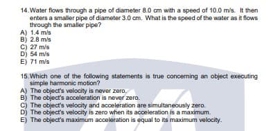 14. Water flows through a pipe of diameter 8.0 cm with a speed of 10.0 m/s. It then
enters a smaller pipe of diameter 3.0 cm. What is the speed of the water as it flows
through the smaller pipe?
A) 1.4 m/s
B) 2.8 m/s
C) 27 m/s
D) 54 m/s
E) 71 m/s
15. Which one of the following statements is true concerning an object executing
simple harmonic motion?
A) The object's velocity is never zero.
B) The object's acceleration is never zero.
C) The object's velocity and acceleration are simultaneously zero.
D) The object's velocity is zero when its acceleration is a maximum.
E) The object's maximum acceleration is equal to its maximum velocity.
