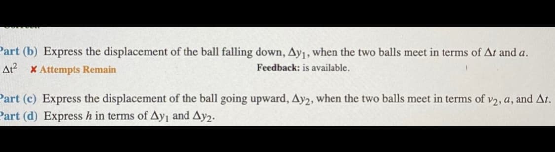 Part (b) Express the displacement of the ball falling down, Ay1, when the two balls meet in terms of At and a.
At X Attempts Remain
Feedback: is available.
Part (c) Express the displacement of the ball going upward, Ay2, when the two balls meet in terms of v2, a, and At.
Part (d) Express h in terms of Ayı and Ay2.
