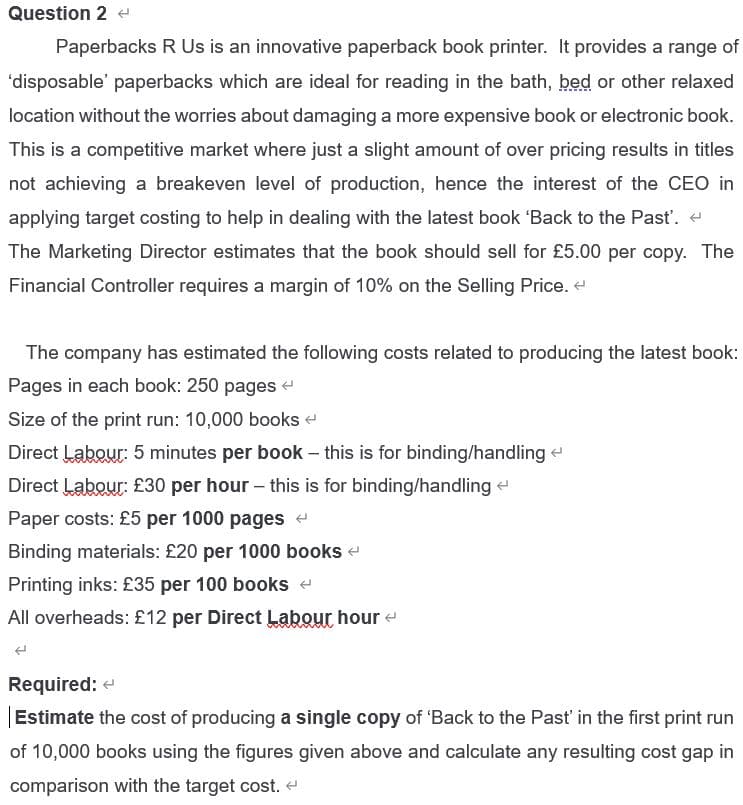 Question 2 e
Paperbacks R Us is an innovative paperback book printer. It provides a range of
'disposable' paperbacks which are ideal for reading in the bath, bed or other relaxed
location without the worries about damaging a more expensive book or electronic book.
This is a competitive market where just a slight amount of over pricing results in titles
not achieving a breakeven level of production, hence the interest of the CEO in
applying target costing to help in dealing with the latest book 'Back to the Past'.
The Marketing Director estimates that the book should sell for £5.00 per copy. The
Financial Controller requires a margin of 10% on the Selling Price. e
The company has estimated the following costs related to producing the latest book:
Pages in each book: 250 pages e
Size of the print run: 10,000 books e
Direct Labour: 5 minutes per book - this is for binding/handling e
Direct Labour: £30 per hour - this is for binding/handling
Paper costs: £5 per 1000 pages e
Binding materials: £20 per 1000 books e
Printing inks: £35 per 100 books e
All overheads: £12 per Direct Labour hour e
Required: e
Estimate the cost of producing a single copy of 'Back to the Past' in the first print run
of 10,000 books using the figures given above and calculate any resulting cost gap in
comparison with the target cost. e
