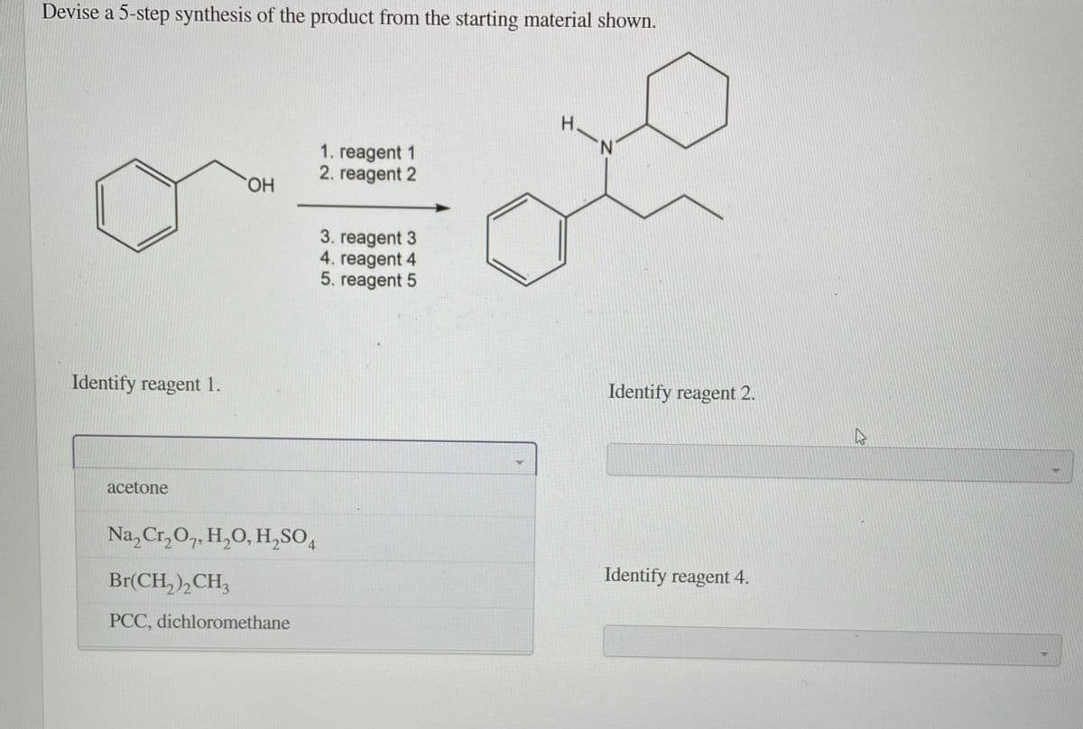 Devise a 5-step synthesis of the product from the starting material shown.
H.
N.
1. reagent 1
2. reagent 2
HO.
3. reagent 3
4. reagent 4
5. reagent 5
Identify reagent 1.
Identify reagent 2.
acetone
Na, Cr,O7, H,O, H,SO,
4.
Br(CH, ),CH,
Identify reagent 4.
PCC, dichloromethane
