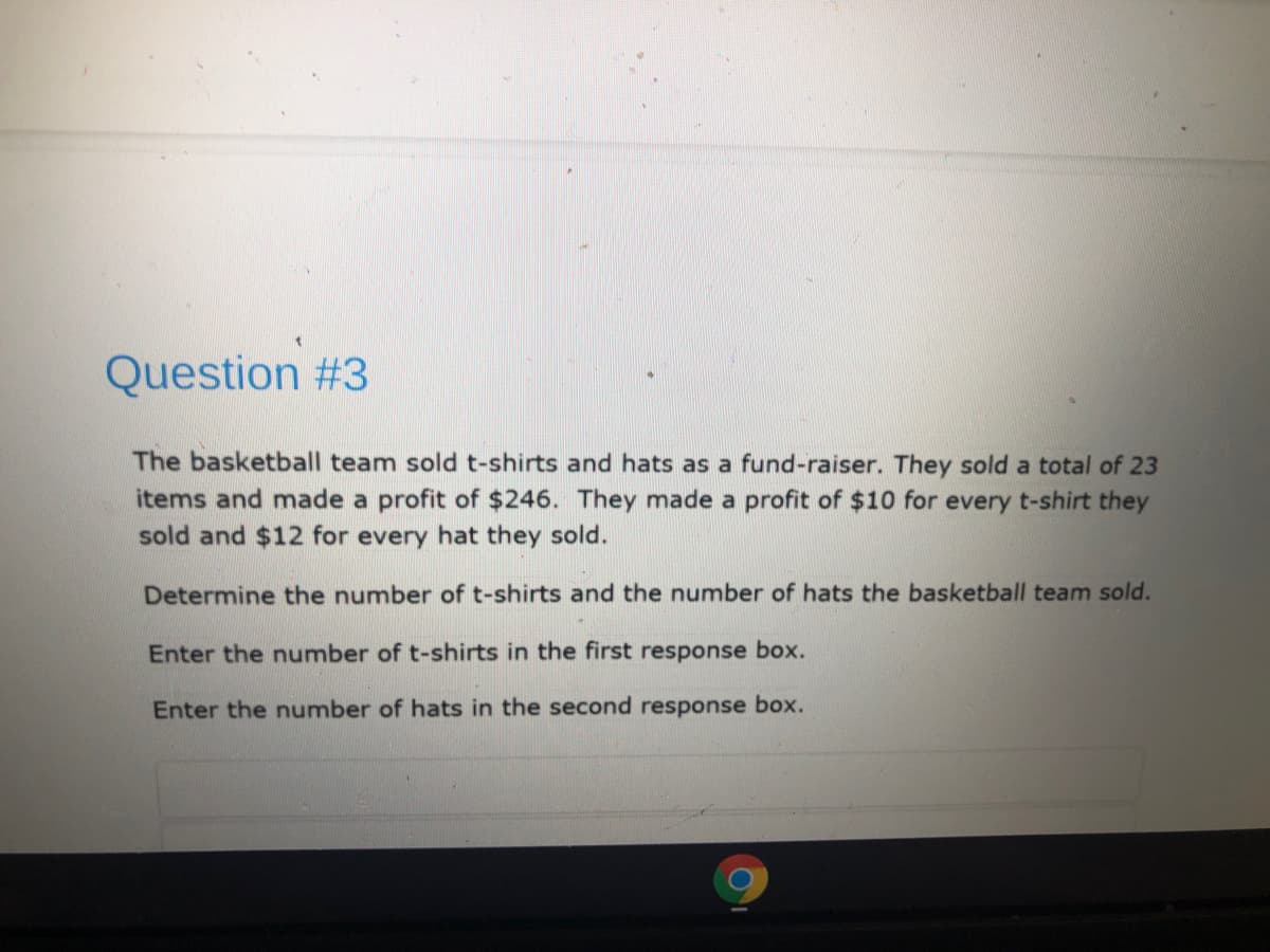 Question #3
The basketball team sold t-shirts and hats as a fund-raiser. They sold a total of 23
items and made a profit of $246. They made a profit of $10 for every t-shirt they
sold and $12 for every hat they sold.
Determine the number of t-shirts and the number of hats the basketball team sold.
Enter the number of t-shirts in the first response box.
Enter the number of hats in the second response box.
