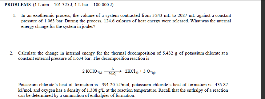 PROBLEMS (1 L atm = 101.325 J, 1 L bar = 100.000 J)
1. In an exothermic process, the volume of a system contracted from 3243 mL to 2087 mL against a constant
pressure of 1.063 bar. During the process, 124.6 calories of heat energy were released. What was the internal
energy change for the system in joules?
2. Calculate the change in internal energy for the thermal decomposition of 5.432 g of potassium chlorate at a
constant external pressure of 1.634 bar. The decomposition reaction is
2KC1(s) + 3 O2(g)
Potassium chlorate's heat of formation is -391.20 kJ/mol, potassium chloride's heat of formation is -435.87
kJ/mol, and oxygen has a density of 1.308 g/L at the reaction temperature. Recall that the enthalpy of a reaction
can be determined by a summation of enthalpies of formation.
2 KC103 (5)
A
ΜΠΟΣ