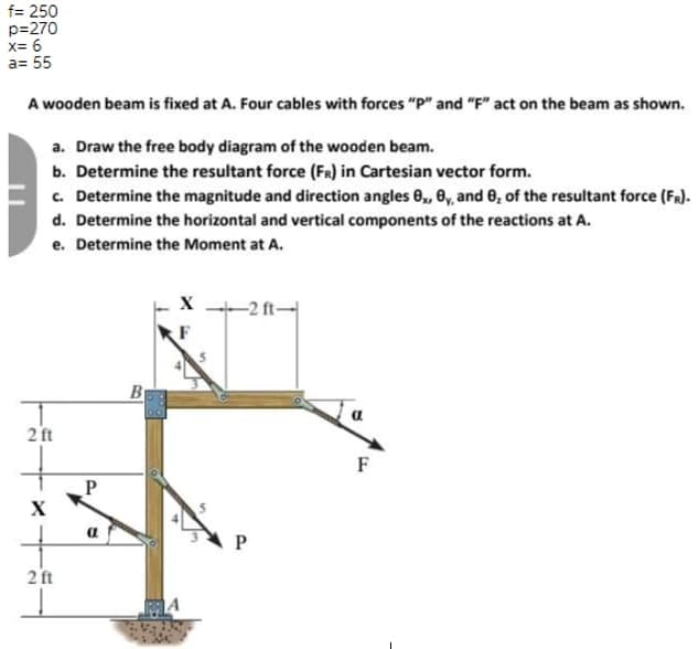 f= 250
p=270
x= 6
a= 55
A wooden beam is fixed at A. Four cables with forces "P" and "F" act on the beam as shown.
a. Draw the free body diagram of the wooden beam.
b. Determine the resultant force (FR) in Cartesian vector form.
c. Determine the magnitude and direction angles 8,, 6y, and 0, of the resultant force (FR).
d. Determine the horizontal and vertical components of the reactions at A.
e. Determine the Moment at A.
-2 ft-
F
Br
2 ft
F
P
X
2 ft
