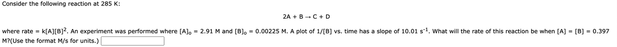 Consider the following reaction at 285 K:
where rate = k[A][B]². An experiment was performed where [A]。
M?(Use the format M/s for units.)
=
2.91 M and [B]。
=
2A + B C + D
0.00225 M. A plot of 1/[B] vs. time has a slope of 10.01 s ¹. What will the rate of this reaction be when [A] = [B] = 0.397