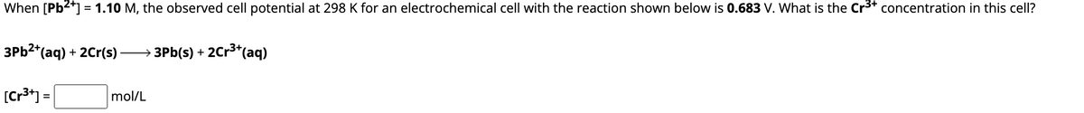 When [Pb²+] = 1.10 M, the observed cell potential at 298 K for an electrochemical cell with the reaction shown below is 0.683 V. What is the Cr³+ concentration in this cell?
3Pb²+ (aq) + 2Cr(s)
[Cr³+] =
→ 3Pb(s) + 2Cr³+ (aq)
mol/L