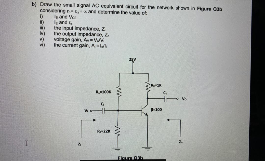 b) Draw the small signal AC equivalent circuit for the network shown in Figure Q3b
considering r.= rce= 00 and determine the value of:
i)
le and VCE
le and re
ii)
ii)
the input impedance, Zi
iv)
the output impedance, Z.
v)
voltage gain, Av = VoV
vi)
the current gain, A l/li
25V
Rc=1K
R1=100K
Co
o Vo
V -
B=100
R2=22K
Zi
Figure Q3b
