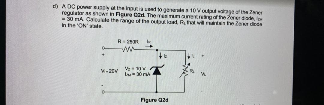 d) A DC power supply at the input is used to generate a 10 V output voltage of the Zener
regulator as shown in Figure Q2d. The maximum current rating of the Zener diode, IzM
= 30 mA. Calculate the range of the output load, R that will maintain the Zener diode
in the 'ON' state.
R= 250R
IR
Iz
Vz = 10 V
IZM = 30 mA
Vi- 20V
RL
VL
Figure Q2d
