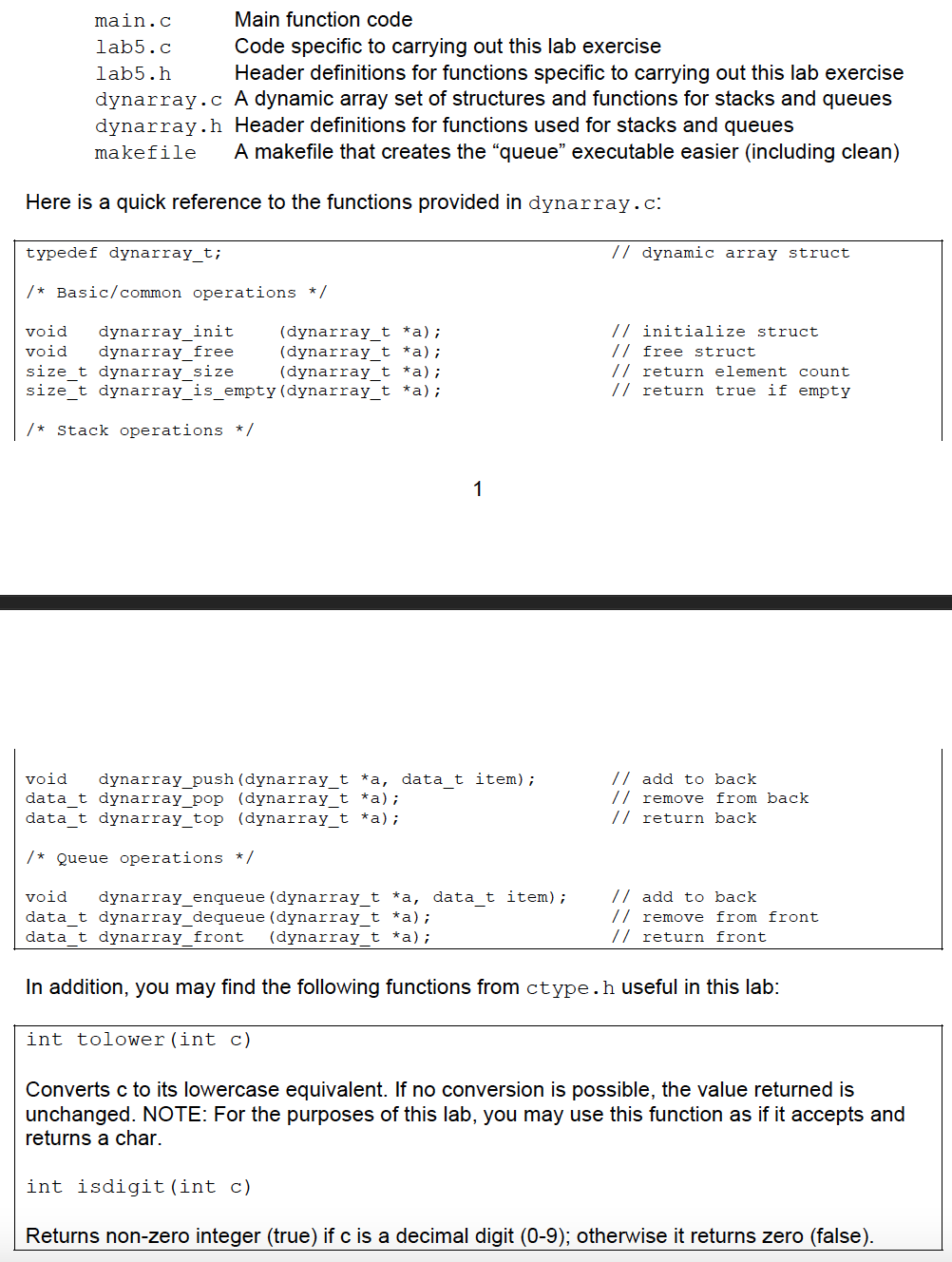 main.c
Main function code
lab5.c
Code specific to carrying out this lab exercise
lab5.h
Header definitions for functions specific to carrying out this lab exercise
dynarray.c A dynamic array set of structures and functions for stacks and queues
dynarray.h Header definitions for functions used for stacks and queues
makefile
A makefile that creates the "queue" executable easier (including clean)
Here is a quick reference to the functions provided in dynarray.c:
typedef dynarray_t;
// dynamic array struct
/* Basic/common operations */
// initialize struct
// free struct
void
dynarray_init
dynarray_free
size_t dynarray_size
(dynarray_t *a);
(dynarray_t *a);
(dynarray_t *a);
size_t dynarray_is_empty(dynarray_t *a);
void
// return element count
// return true if empty
/* Stack operations * /
1
// add to back
// remove from back
// return back
void
dynarray_push (dynarray_t *a, data_t item);
data_t dynarray_pop (dynarray_t *a);
data_t dynarray_top (dynarray_t *a);
/* Queue operations * /
// add to back
// remove from front
// return front
void
dynarray_enqueue (dynarray_t *a, data_t item);
data_t dynarray_dequeue (dynarray_t *a);
data_t dynarray_front
(dynarray_t *a);
In addition, you may find the following functions from ctype.h useful in this lab:
int tolower (int c)
Converts c to its lowercase equivalent. If no conversion is possible, the value returned is
unchanged. NOTE: For the purposes of this lab, you may use this function as if it accepts and
returns a char.
int isdigit (int c)
Returns non-zero integer (true) if c is a decimal digit (0-9); otherwise it returns zero (false).
