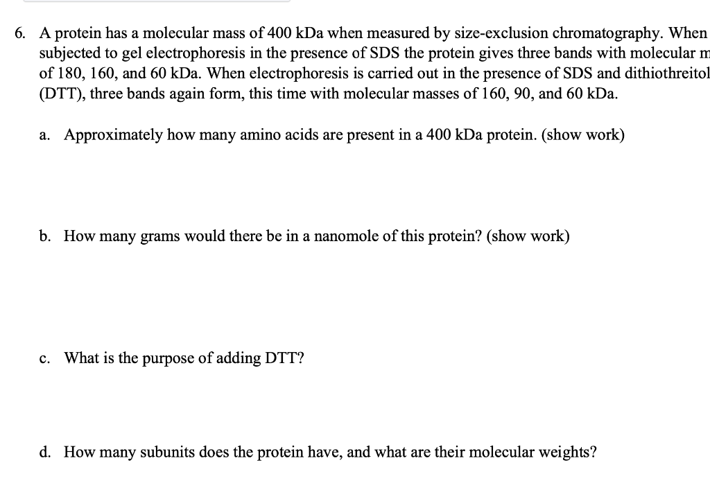 6. A protein has a molecular mass of 400 kDa when measured by size-exclusion chromatography. When
subjected to gel electrophoresis in the presence of SDS the protein gives three bands with molecular m
of 180, 160, and 60 kDa. When electrophoresis is carried out in the presence of SDS and dithiothreitol
(DTT), three bands again form, this time with molecular masses of 160, 90, and 60 kDa.
a. Approximately how many amino acids are present in a 400 kDa protein. (show work)
b. How many grams would there be in a nanomole of this protein? (show work)
C.
What is the purpose of adding DTT?
d. How many subunits does the protein have, and what are their molecular weights?