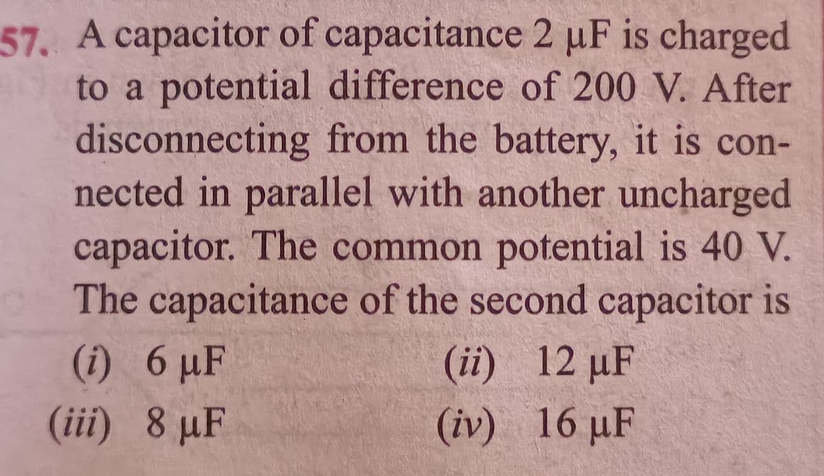 57. A capacitor of capacitance 2 µF is charged
to a potential difference of 200 V. After
disconnecting from the battery, it is con-
nected in parallel with another uncharged
capacitor. The common potential is 40 V.
The capacitance of the second capacitor is
(i) 6 µF
(ii) 12 µF
(iii) 8 µF
(iv) 16 µF