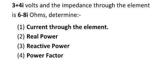 3+4i volts and the impedance through the element
is 6-8i Ohms, determine:-
(1) Current through the element.
(2) Real Power
(3) Reactive Power
(4) Power Factor
