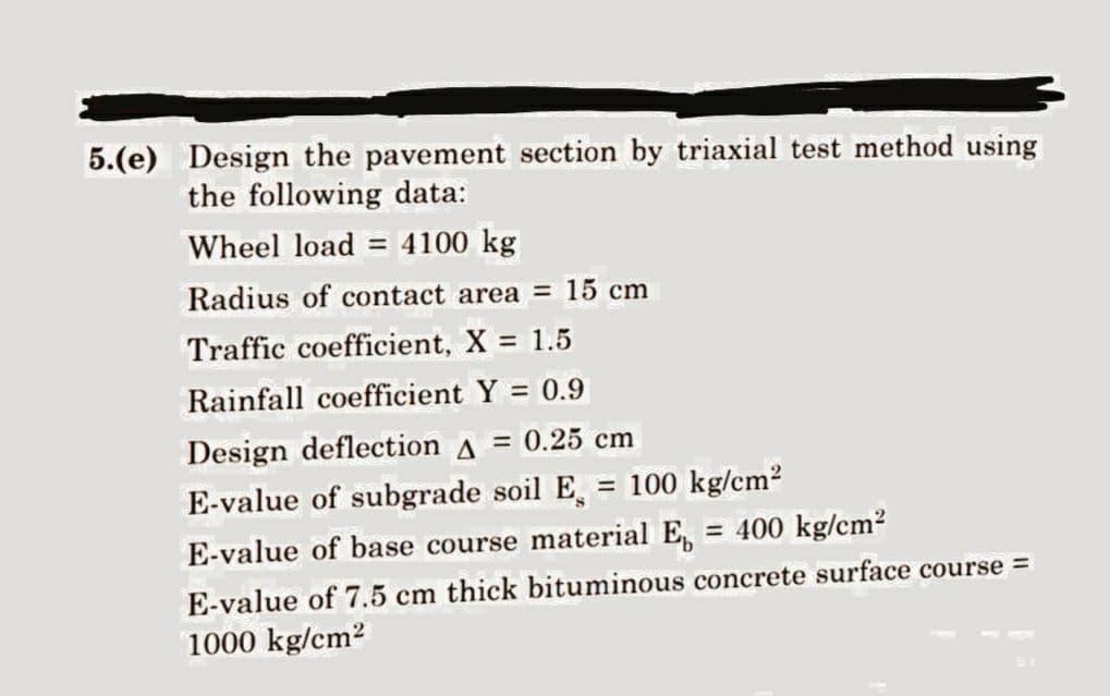 5.(e) Design the pavement section by triaxial test method using
the following data:
Wheel load = 4100 kg
Radius of contact area = 15 cm
Traffic coefficient, X = 1.5
Rainfall coefficient Y = 0.9
Design deflection A = 0.25 cm
E-value of subgrade soil E = 100 kg/cm²
E-value of base course material E = 400 kg/cm²
E-value of 7.5 cm thick bituminous concrete surface course =
1000 kg/cm2