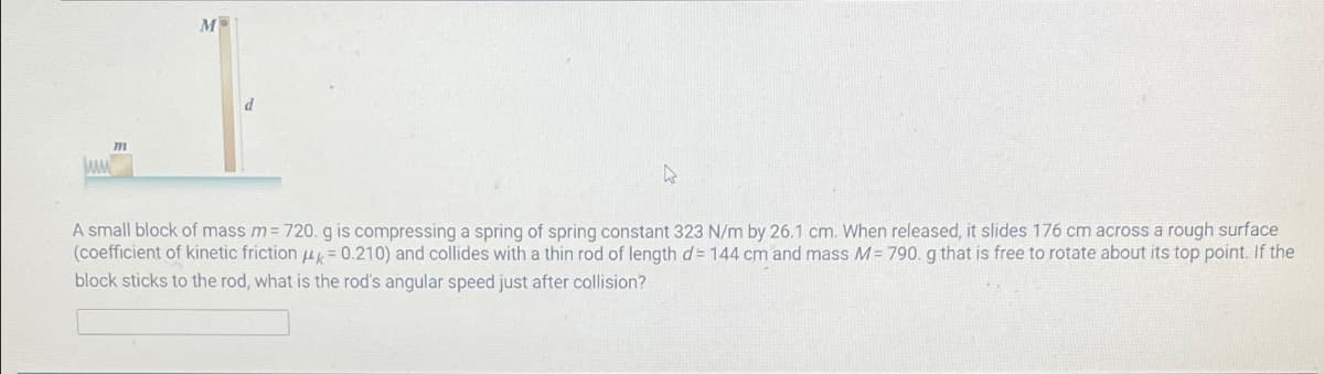 m
M
d
D
A small block of mass m = 720. g is compressing a spring of spring constant 323 N/m by 26.1 cm. When released, it slides 176 cm across a rough surface
(coefficient of kinetic friction = 0.210) and collides with a thin rod of length d= 144 cm and mass M = 790. g that is free to rotate about its top point. If the
block sticks to the rod, what is the rod's angular speed just after collision?