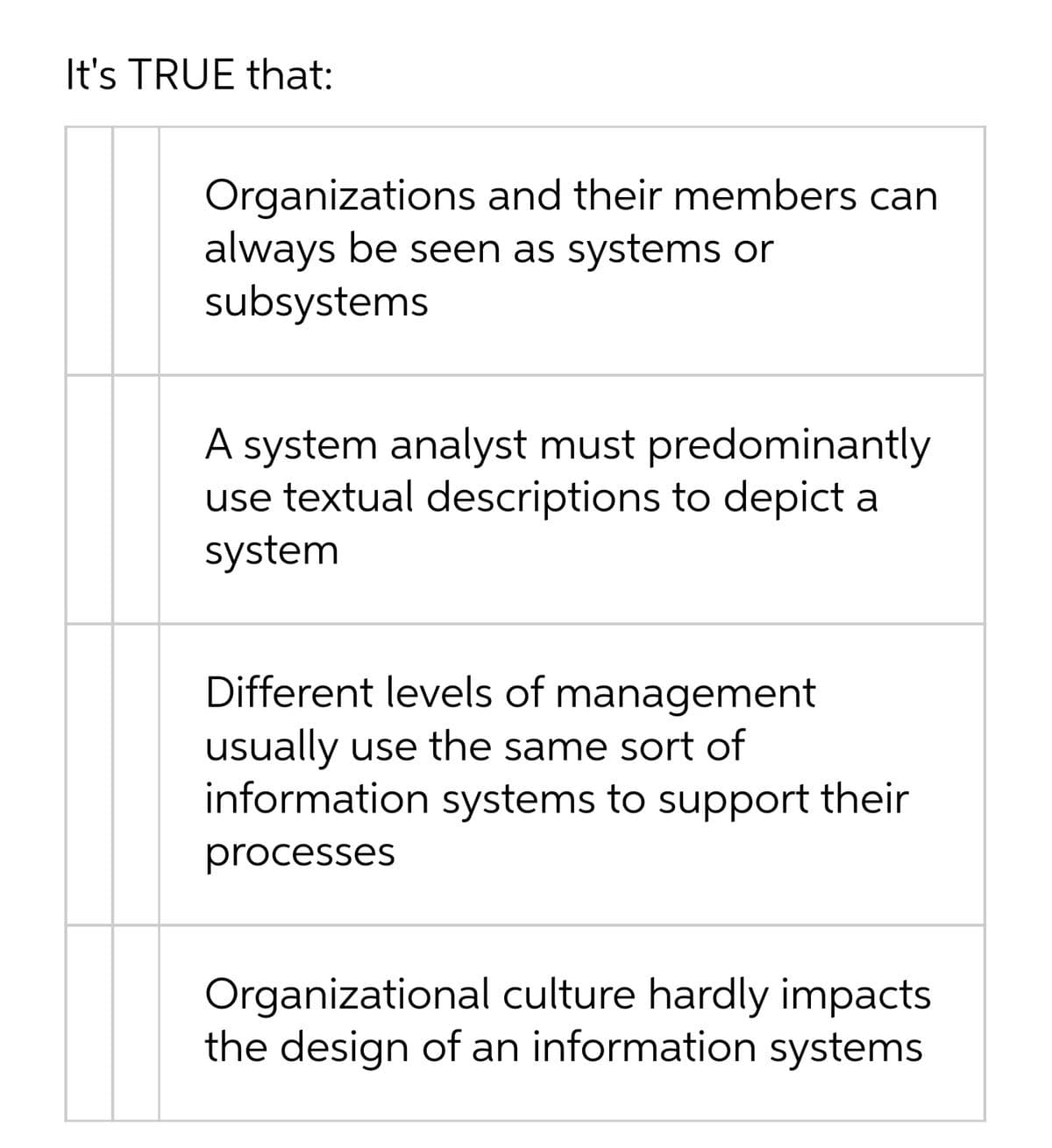 It's TRUE that:
Organizations and their members can
always be seen as systems or
subsystems
A system analyst must predominantly
use textual descriptions to depict a
system
Different levels of management
usually use the same sort of
information systems to support their
processes
Organizational culture hardly impacts
the design of an information systems
