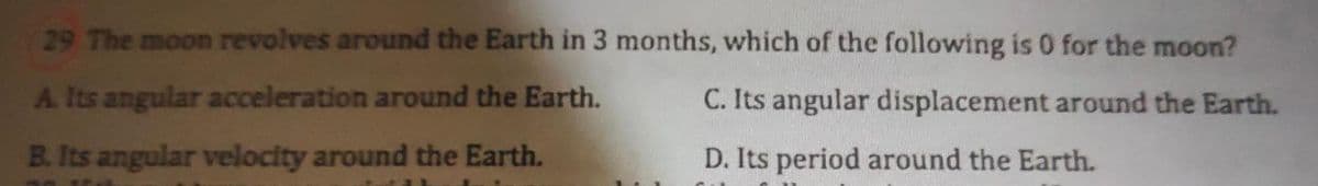 29 The moon revolves around the Earth in 3 months, which of the following is 0 for the moon?
A. Its angular acceleration around the Earth.
C. Its angular displacement around the Earth.
B. Its angular velocity around the Earth.
D. Its period around the Earth.