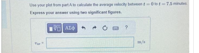 Use your plot from part A to calculate the average velocity between t=0 to t= 7.5 minutes.
Express your answer using two significant figures.
VE ΑΣΦ
Vav =
PRED
?
m/s